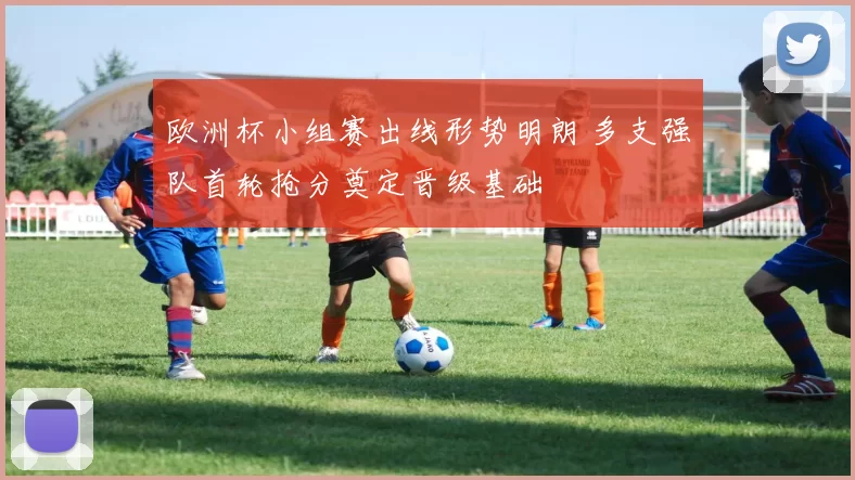 欧洲杯小组赛出线形势明朗 多支强队首轮抢分奠定晋级基础