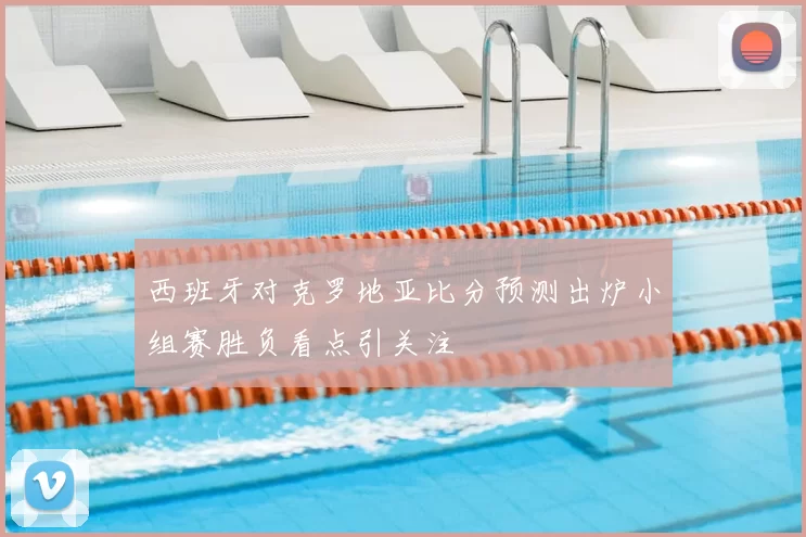 西班牙对克罗地亚比分预测出炉小组赛胜负看点引关注