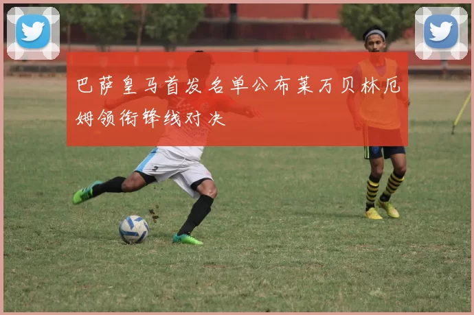 巴萨皇马首发名单公布莱万贝林厄姆领衔锋线对决