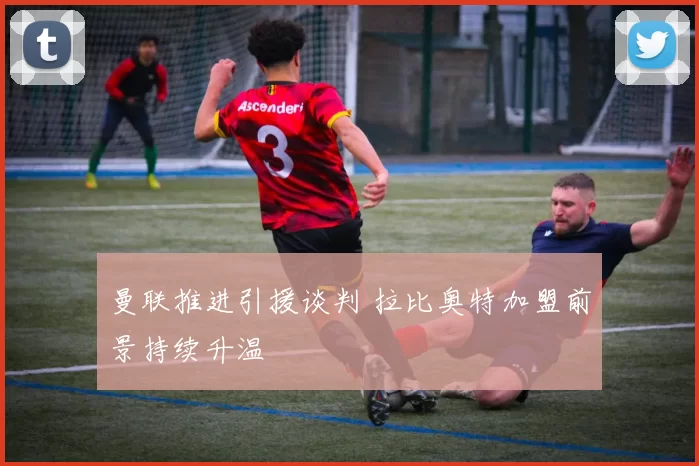 曼联推进引援谈判 拉比奥特加盟前景持续升温