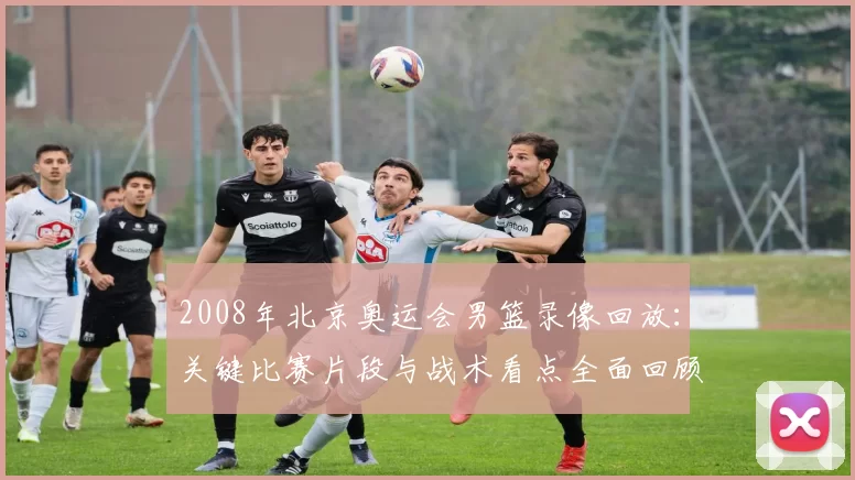 2008年北京奥运会男篮录像回放：关键比赛片段与战术看点全面回顾