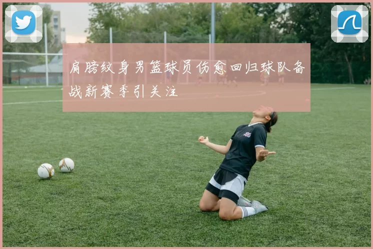 肩膀纹身男篮球员伤愈回归球队备战新赛季引关注