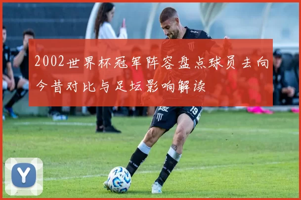 2002世界杯冠军阵容盘点球员去向今昔对比与足坛影响解读