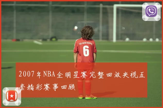2007年NBA全明星赛完整回放央视五套精彩赛事回顾