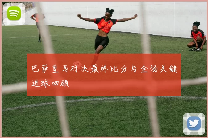 巴萨皇马对决最终比分与全场关键进球回顾