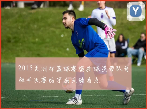 2015美洲杯篮球赛爆发球星带队晋级半决赛防守成关键看点