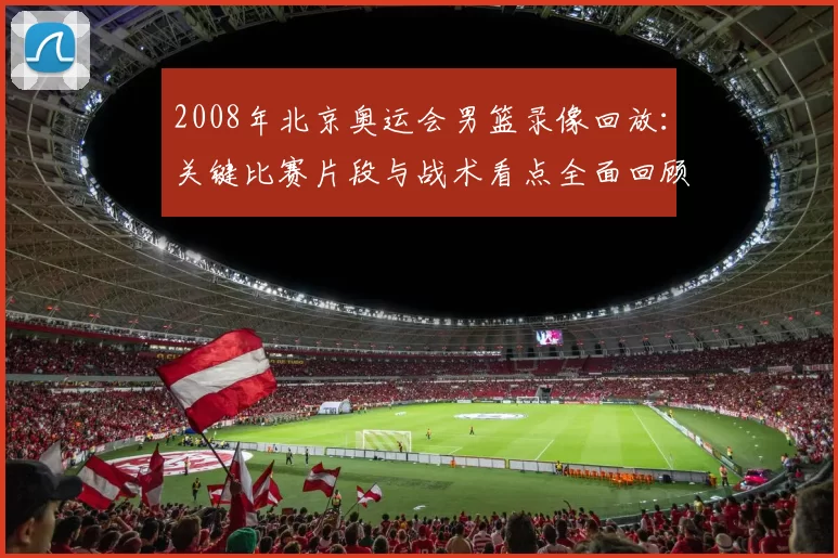 2008年北京奥运会男篮录像回放：关键比赛片段与战术看点全面回顾