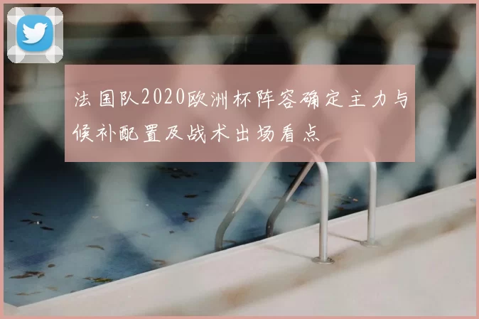 法国队2020欧洲杯阵容确定主力与候补配置及战术出场看点