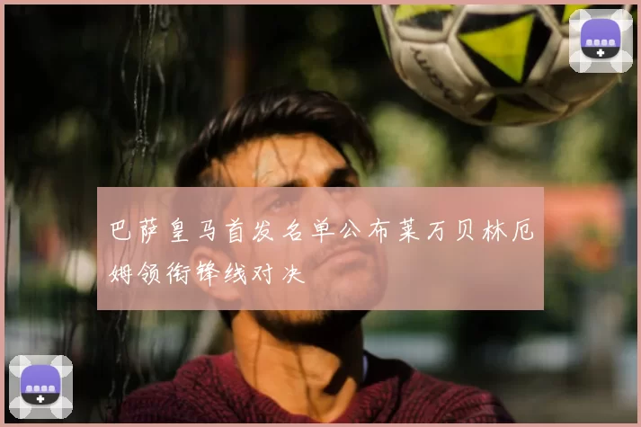 巴萨皇马首发名单公布莱万贝林厄姆领衔锋线对决