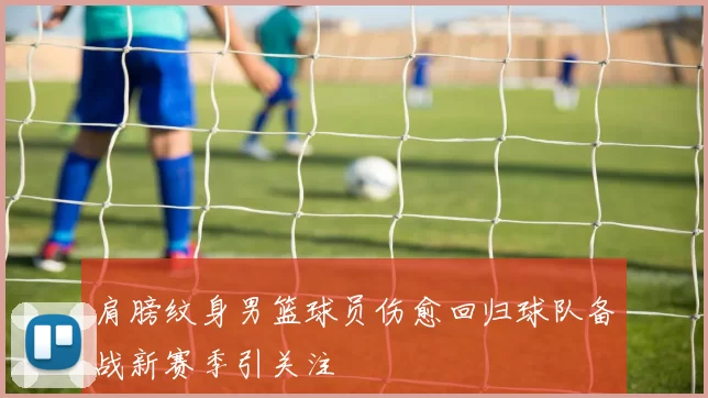 肩膀纹身男篮球员伤愈回归球队备战新赛季引关注