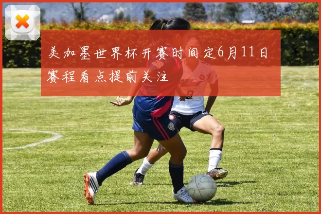 美加墨世界杯开赛时间定6月11日 赛程看点提前关注