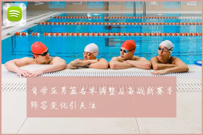 肯帝亚男篮名单调整后备战新赛季阵容变化引关注