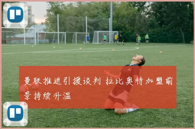 曼联推进引援谈判 拉比奥特加盟前景持续升温