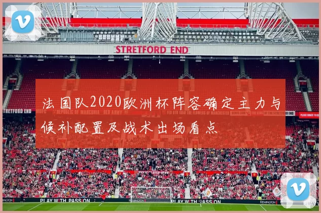 法国队2020欧洲杯阵容确定主力与候补配置及战术出场看点