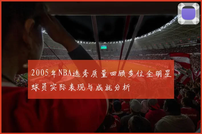 2005年NBA选秀质量回顾多位全明星球员实际表现与成就分析