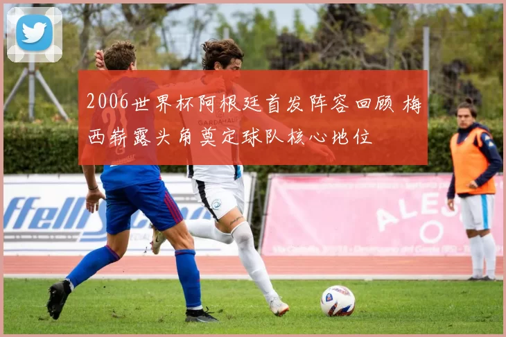 2006世界杯阿根廷首发阵容回顾 梅西崭露头角奠定球队核心地位