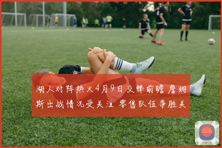 湖人对阵热火4月9日交锋前瞻 詹姆斯出战情况受关注 零售队伍争胜关键一役