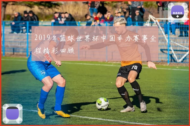 2019年篮球世界杯中国举办赛事全程精彩回顾