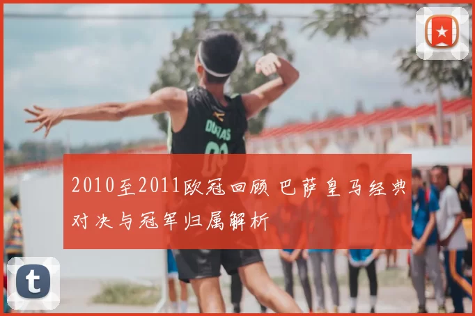 2010至2011欧冠回顾 巴萨皇马经典对决与冠军归属解析