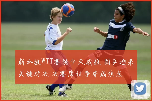 新加坡WTT赛场今天战报 国乒迎来关键对决 决赛席位争夺成焦点