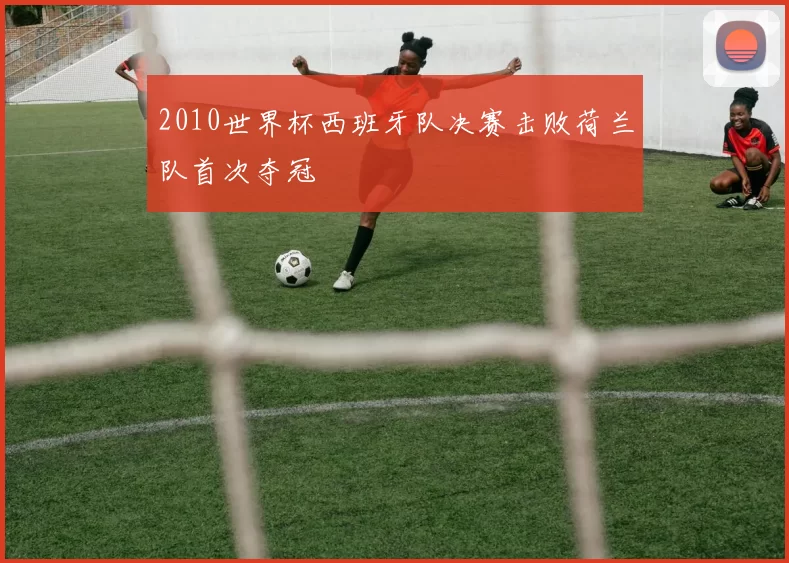 2010世界杯西班牙队决赛击败荷兰队首次夺冠