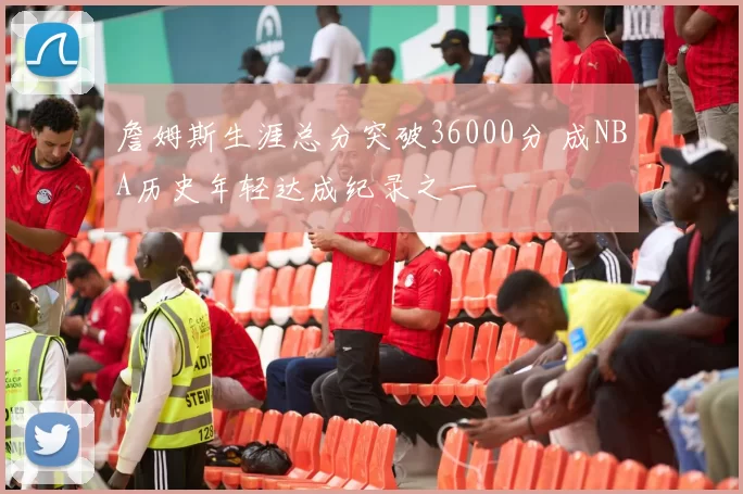 詹姆斯生涯总分突破36000分 成NBA历史年轻达成纪录之一