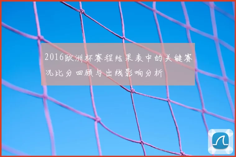 2016欧洲杯赛程结果表中的关键赛况比分回顾与出线影响分析