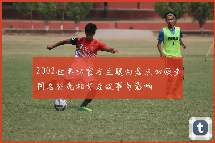 2002世界杯官方主题曲盘点回顾多国名将亮相背后故事与影响