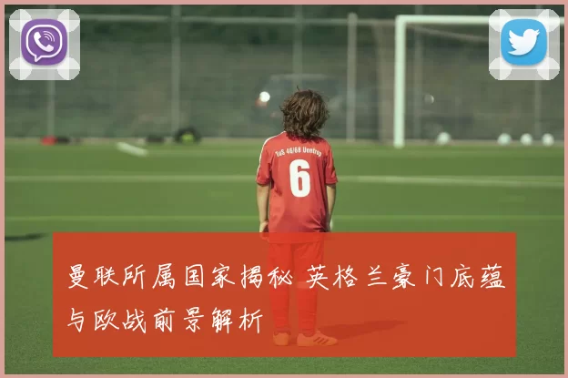 曼联所属国家揭秘 英格兰豪门底蕴与欧战前景解析