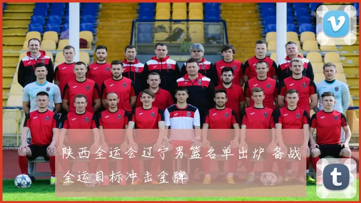 陕西全运会辽宁男篮名单出炉 备战全运目标冲击金牌