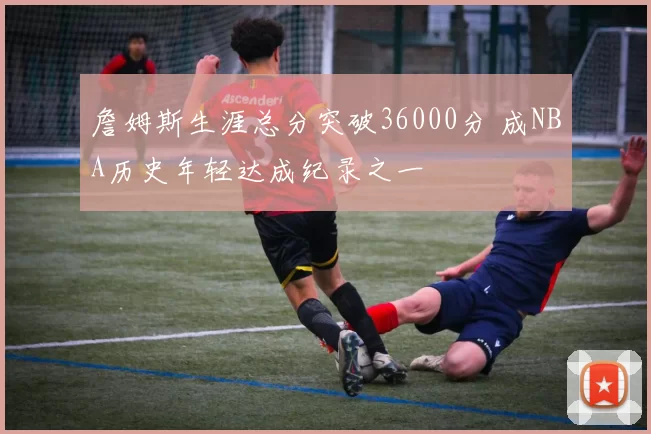 詹姆斯生涯总分突破36000分 成NBA历史年轻达成纪录之一