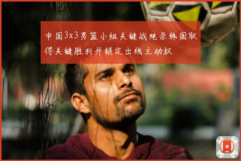 中国3x3男篮小组关键战绝杀韩国取得关键胜利并锁定出线主动权