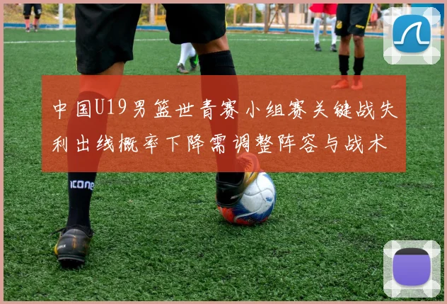 中国U19男篮世青赛小组赛关键战失利出线概率下降需调整阵容与战术