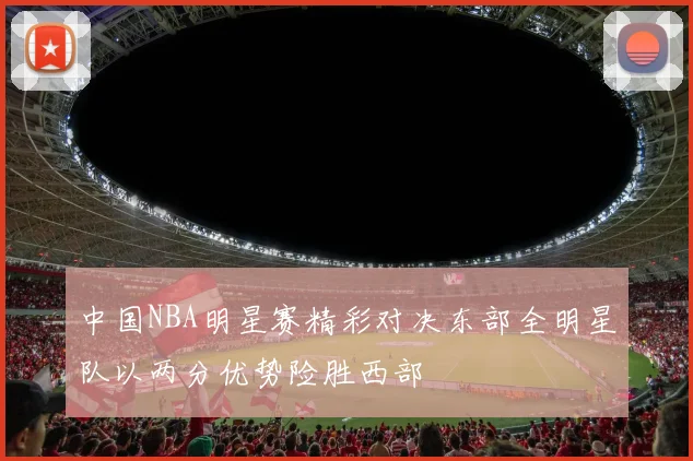 中国NBA明星赛精彩对决东部全明星队以两分优势险胜西部