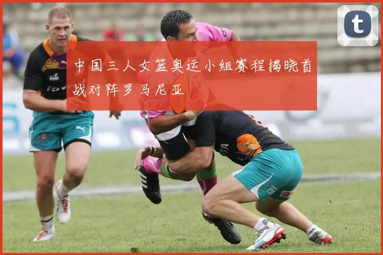 中国三人女篮奥运小组赛程揭晓首战对阵罗马尼亚