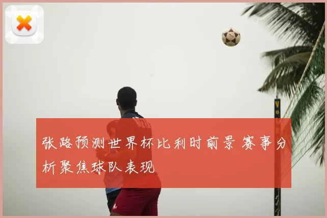 张路预测世界杯比利时前景 赛事分析聚焦球队表现