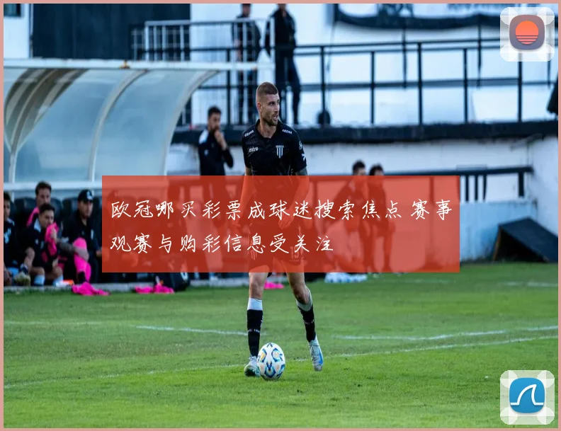 欧冠哪买彩票成球迷搜索焦点 赛事观赛与购彩信息受关注