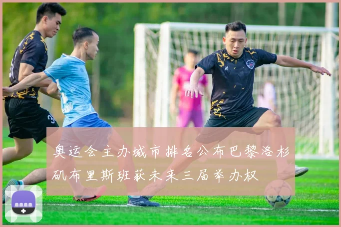 奥运会主办城市排名公布巴黎洛杉矶布里斯班获未来三届举办权