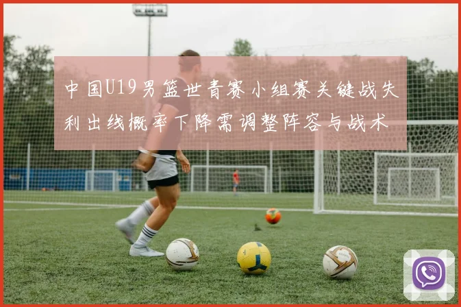 中国U19男篮世青赛小组赛关键战失利出线概率下降需调整阵容与战术