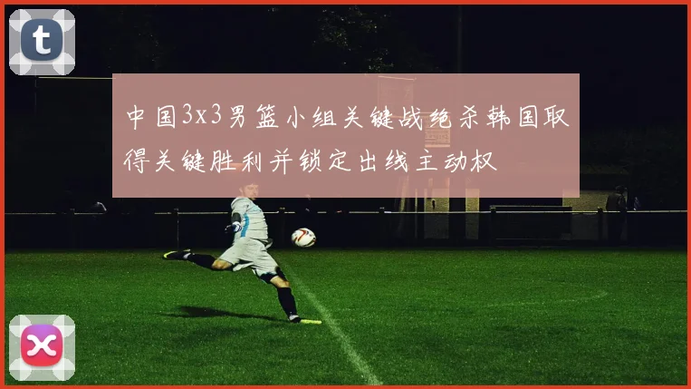 中国3x3男篮小组关键战绝杀韩国取得关键胜利并锁定出线主动权