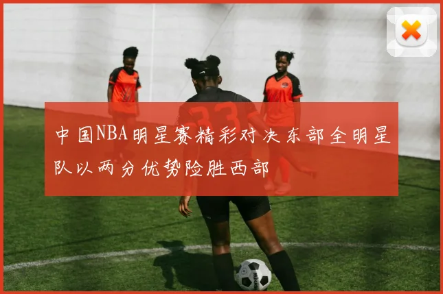 中国NBA明星赛精彩对决东部全明星队以两分优势险胜西部